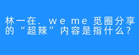 林一在.weme觅圈分享的“超辣”内容是指什么？