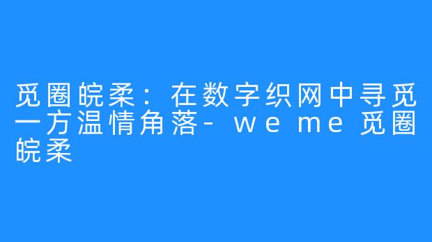 觅圈皖柔：在数字织网中寻觅一方温情角落-weme觅圈皖柔