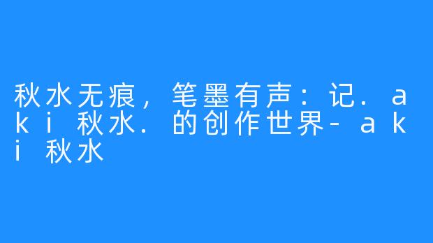 秋水无痕,笔墨有声:记.aki秋水.的创作世界-aki秋水