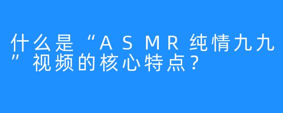 什么是“ASMR纯情九九”视频的核心特点？