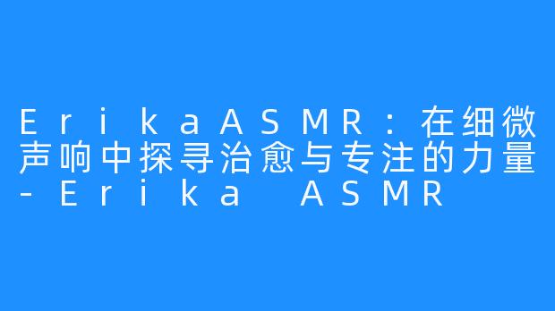 ErikaASMR：在细微声响中探寻治愈与专注的力量-Erika ASMR
