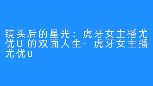 镜头后的星光：虎牙女主播尤优U的双面人生-虎牙女主播尤优u