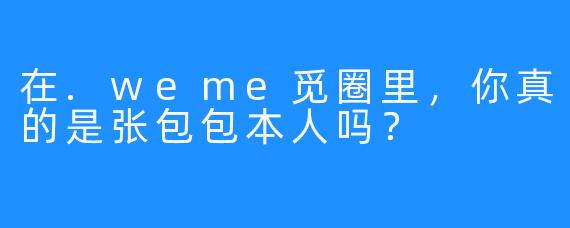 在.weme觅圈里，你真的是张包包本人吗？