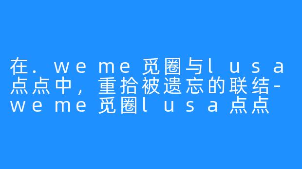 在.weme觅圈与lusa点点中，重拾被遗忘的联结-weme觅圈lusa点点