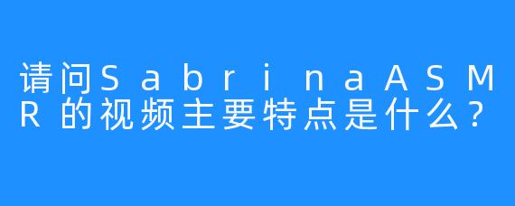 请问SabrinaASMR的视频主要特点是什么？