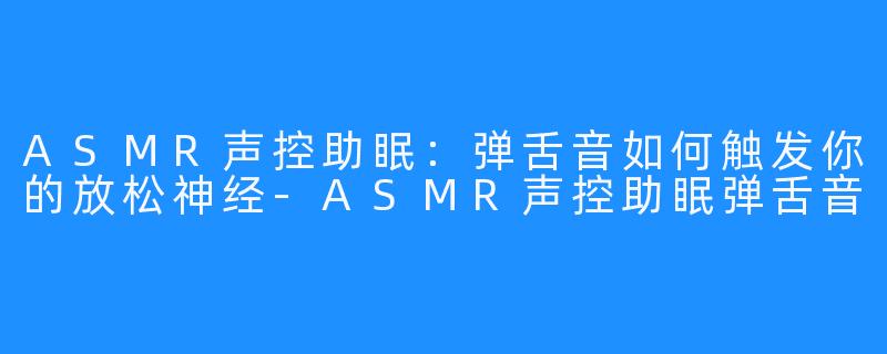 ASMR声控助眠：弹舌音如何触发你的放松神经-ASMR声控助眠弹舌音