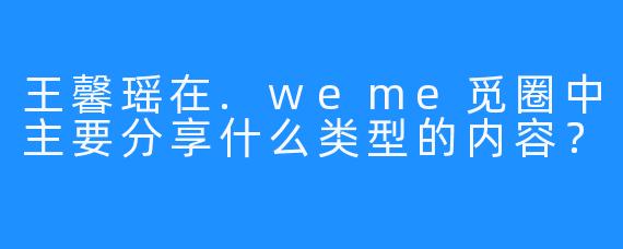 王馨瑶在.weme觅圈中主要分享什么类型的内容？