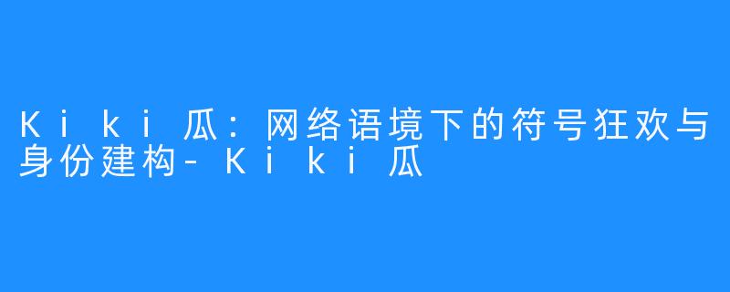 Kiki瓜：网络语境下的符号狂欢与身份建构-Kiki瓜