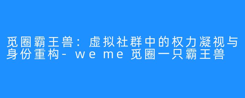 觅圈霸王兽：虚拟社群中的权力凝视与身份重构-weme觅圈一只霸王兽