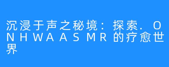 沉浸于声之秘境:探索.ONHWAASMR的疗愈世界