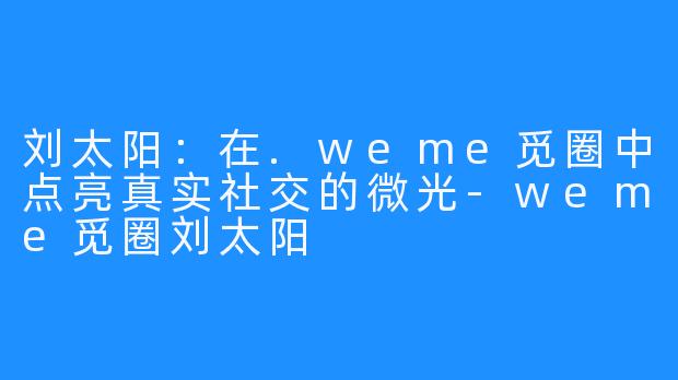 刘太阳：在.weme觅圈中点亮真实社交的微光-weme觅圈刘太阳