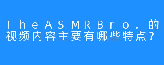 TheASMRBro.的视频内容主要有哪些特点？