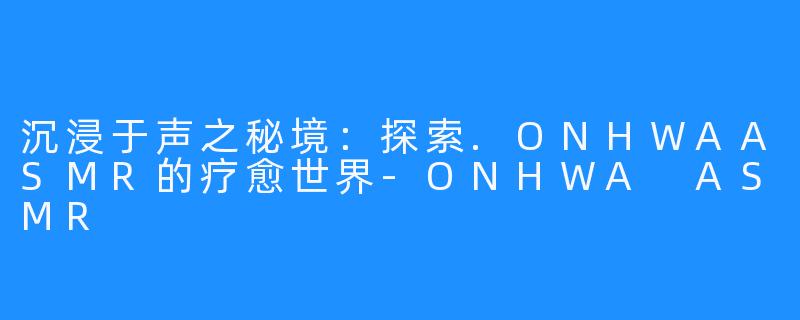 沉浸于声之秘境:探索.ONHWAASMR的疗愈世界-ONHWA ASMR
