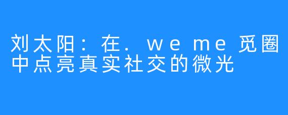 刘太阳：在.weme觅圈中点亮真实社交的微光