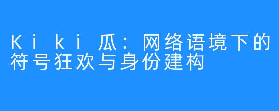 Kiki瓜：网络语境下的符号狂欢与身份建构