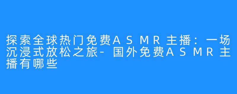 探索全球热门免费ASMR主播：一场沉浸式放松之旅-国外免费ASMR主播有哪些