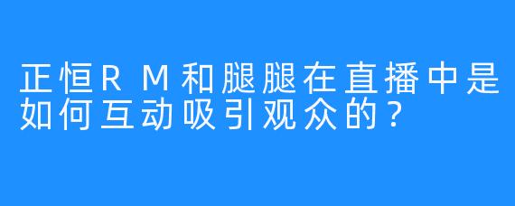 正恒RM和腿腿在直播中是如何互动吸引观众的？