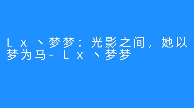Lx丶梦梦：光影之间，她以梦为马-Lx丶梦梦