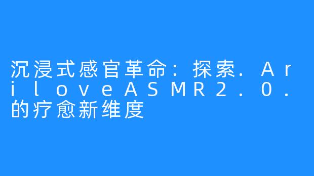 沉浸式感官革命：探索.AriloveASMR2.0.的疗愈新维度