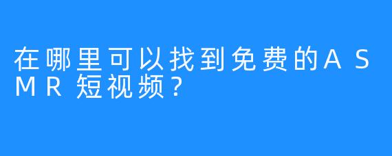 在哪里可以找到免费的ASMR短视频？