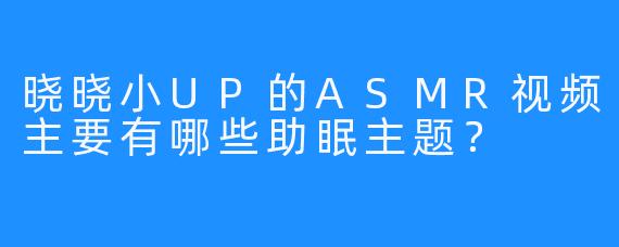 晓晓小UP的ASMR视频主要有哪些助眠主题？