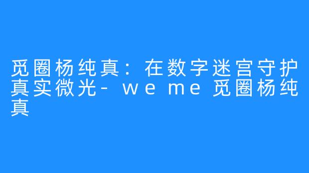 觅圈杨纯真：在数字迷宫守护真实微光-weme觅圈杨纯真