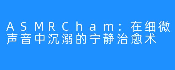 ASMRCham：在细微声音中沉溺的宁静治愈术