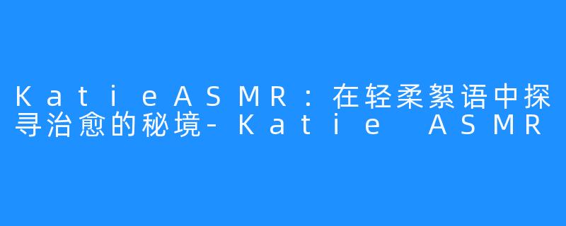 KatieASMR:在轻柔絮语中探寻治愈的秘境-Katie ASMR