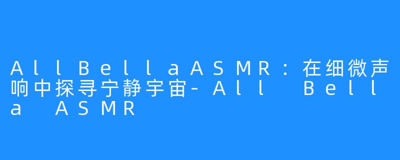 AllBellaASMR：在细微声响中探寻宁静宇宙-All Bella ASMR
