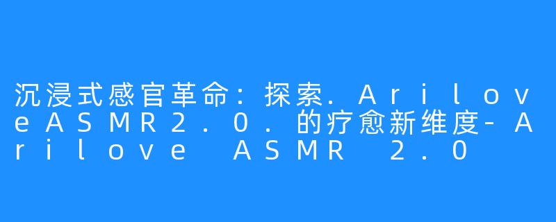 沉浸式感官革命：探索.AriloveASMR2.0.的疗愈新维度-Arilove ASMR 2.0