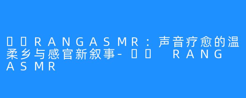 혜랑RANGASMR:声音疗愈的温柔乡与感官新叙事-혜랑 RANG ASMR