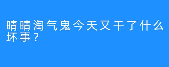晴晴淘气鬼今天又干了什么坏事？