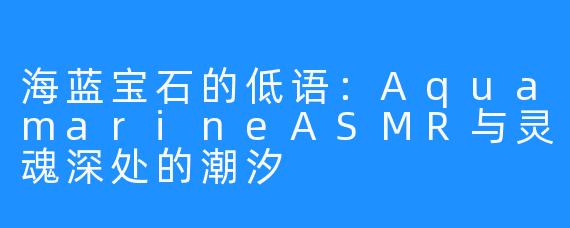 海蓝宝石的低语：AquamarineASMR与灵魂深处的潮汐