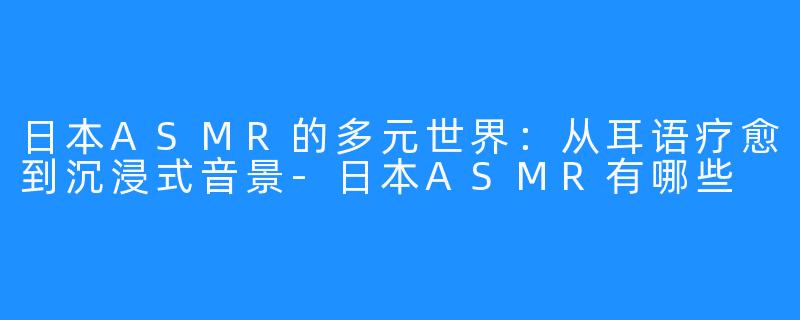 日本ASMR的多元世界:从耳语疗愈到沉浸式音景-日本ASMR有哪些