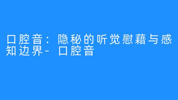 口腔音：隐秘的听觉慰藉与感知边界-口腔音