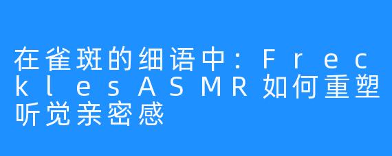 在雀斑的细语中:FrecklesASMR如何重塑听觉亲密感