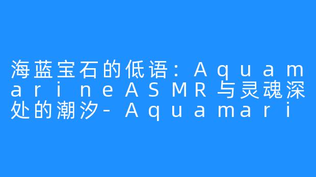 海蓝宝石的低语：AquamarineASMR与灵魂深处的潮汐-Aquamarine ASMR