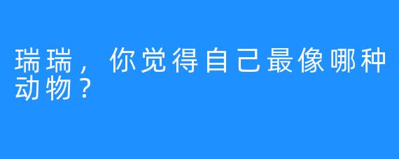 瑞瑞，你觉得自己最像哪种动物？