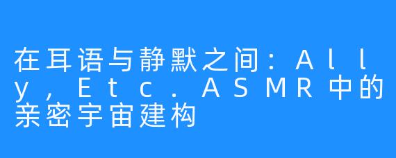在耳语与静默之间：Ally,Etc.ASMR中的亲密宇宙建构