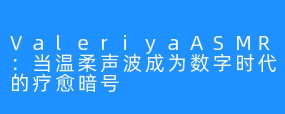 ValeriyaASMR：当温柔声波成为数字时代的疗愈暗号