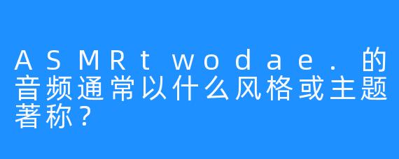 ASMRtwodae.的音频通常以什么风格或主题著称？