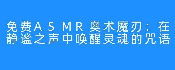 免费ASMR奥术魔刃:在静谧之声中唤醒灵魂的咒语
