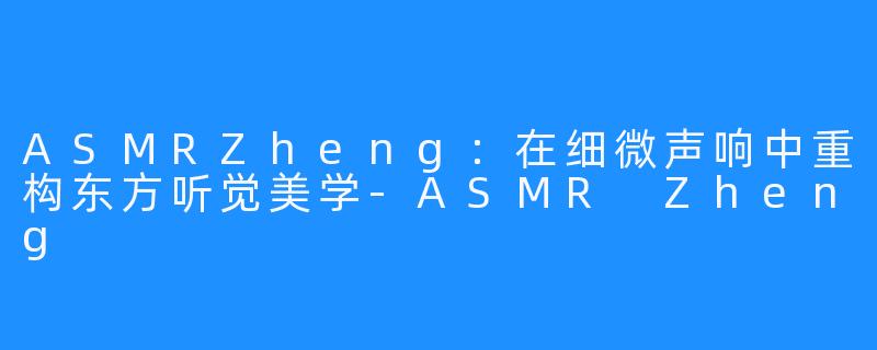 ASMRZheng：在细微声响中重构东方听觉美学-ASMR Zheng