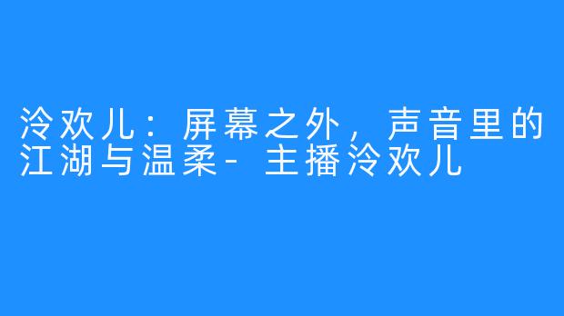 泠欢儿:屏幕之外,声音里的江湖与温柔-主播泠欢儿