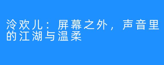 泠欢儿:屏幕之外,声音里的江湖与温柔