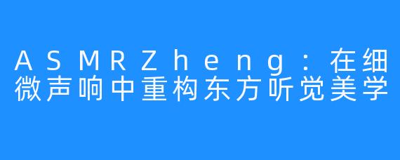 ASMRZheng：在细微声响中重构东方听觉美学