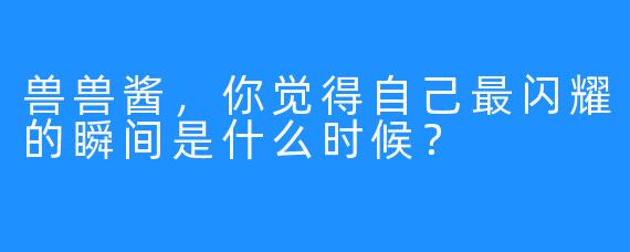 兽兽酱，你觉得自己最闪耀的瞬间是什么时候？
