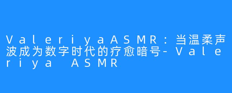 ValeriyaASMR：当温柔声波成为数字时代的疗愈暗号-Valeriya ASMR