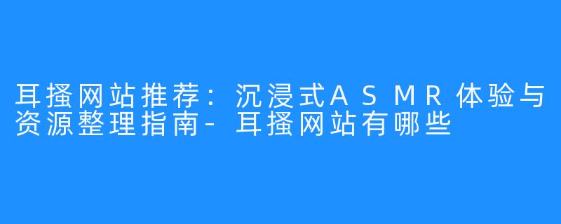 耳搔网站推荐:沉浸式ASMR体验与资源整理指南-耳搔网站有哪些