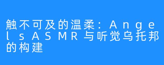 触不可及的温柔：AngelsASMR与听觉乌托邦的构建